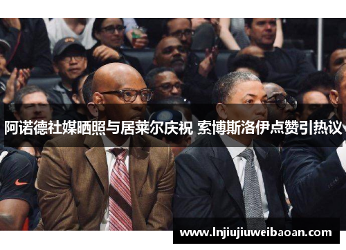 阿诺德社媒晒照与居莱尔庆祝 索博斯洛伊点赞引热议