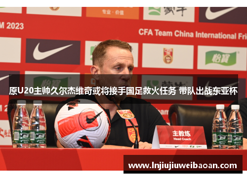 原U20主帅久尔杰维奇或将接手国足救火任务 带队出战东亚杯