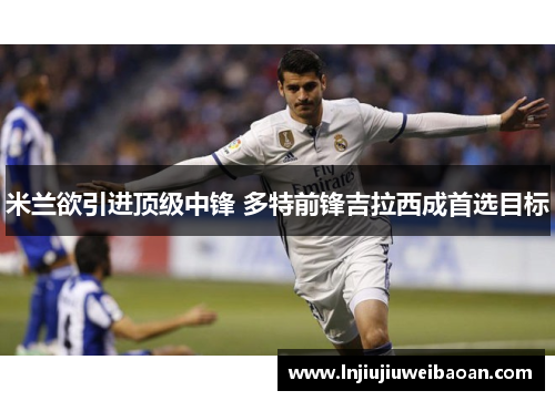 米兰欲引进顶级中锋 多特前锋吉拉西成首选目标