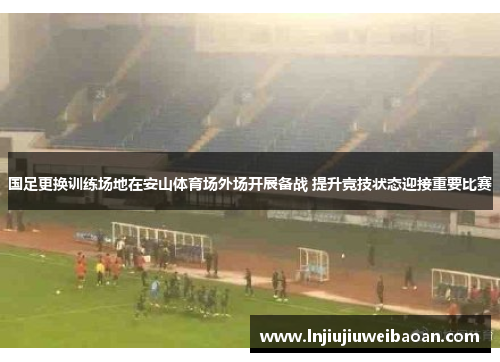 国足更换训练场地在安山体育场外场开展备战 提升竞技状态迎接重要比赛